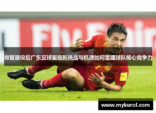 肖智退役后广东足球面临新挑战与机遇如何重建球队核心竞争力